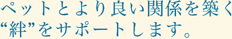 ペットとより良い関係を築く“絆”をサポートします。